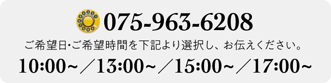 TEL.075-963-6208 ご希望日・ご希望時間を下記より選択し、お伝えください 10:00~／13:00~／15:00~／17:00~